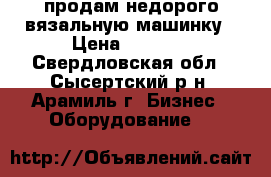 продам недорого вязальную машинку › Цена ­ 1 000 - Свердловская обл., Сысертский р-н, Арамиль г. Бизнес » Оборудование   